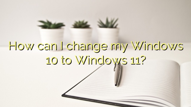 How can I change my Windows 10 to Windows 11?