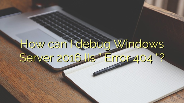 How can I debug Windows Server 2016 IIs ” Error 404 “?