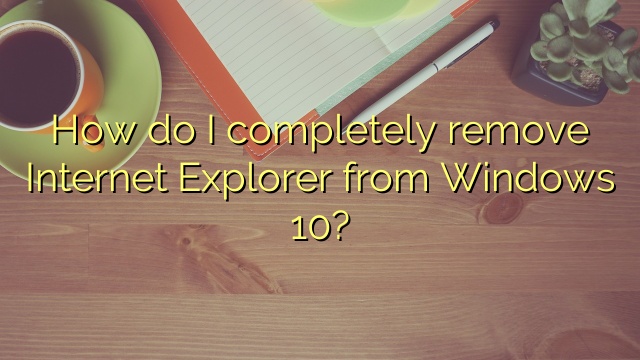 How do I completely remove Internet Explorer from Windows 10?