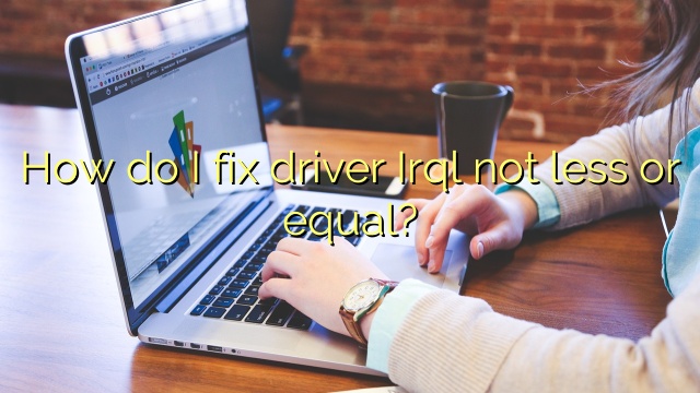 How do I fix driver Irql not less or equal?