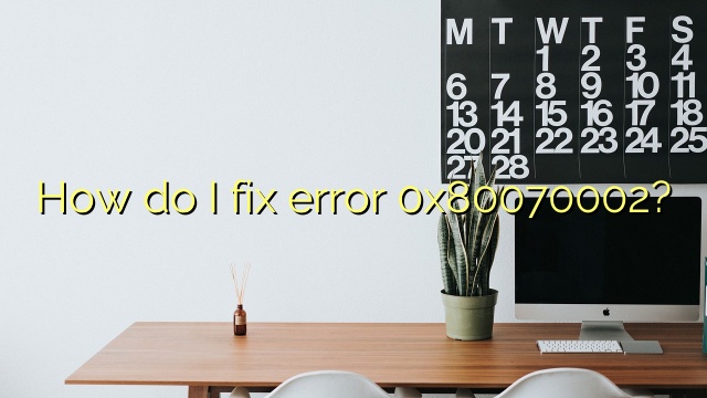 How do I fix error 0x80070002?