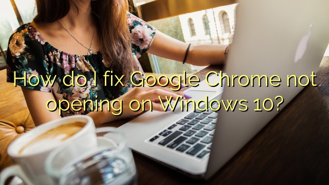 How do I fix Google Chrome not opening on Windows 10?