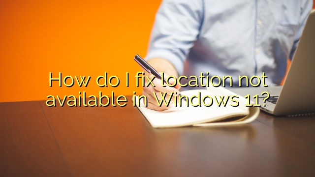 How do I fix location not available in Windows 11?