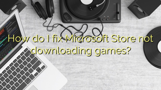 How do I fix Microsoft Store not downloading games?
