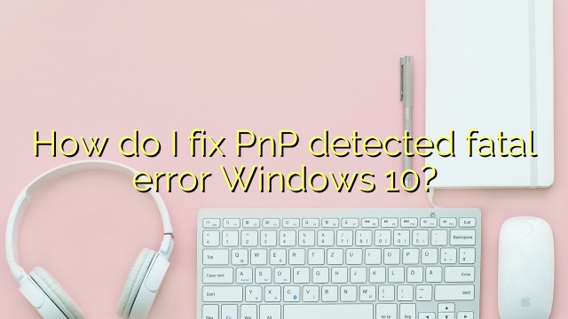 How do I fix PnP detected fatal error Windows 10?