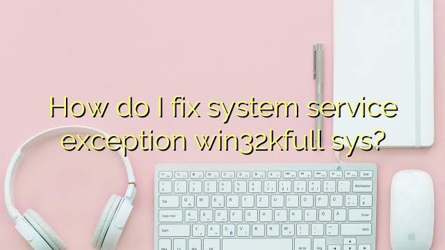 How do I fix system service exception win32kfull sys?