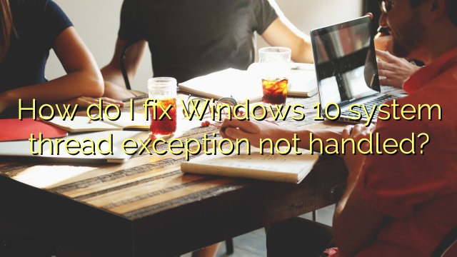 How do I fix Windows 10 system thread exception not handled?