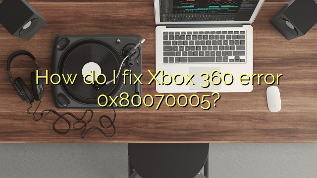 How do I fix Xbox 360 error 0x80070005?
