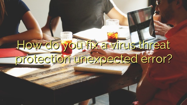 How do you fix a virus threat protection unexpected error?