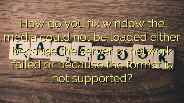 How do you fix window the media could not be loaded either because the server or network failed or because the format is not supported?
