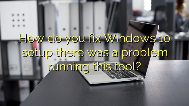 How do you fix Windows 10 setup there was a problem running this tool?