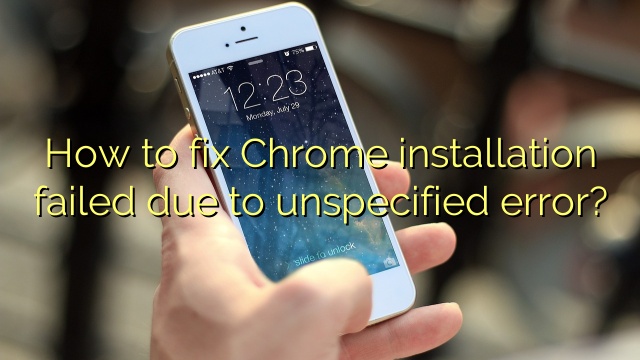 How to fix Chrome installation failed due to unspecified error?