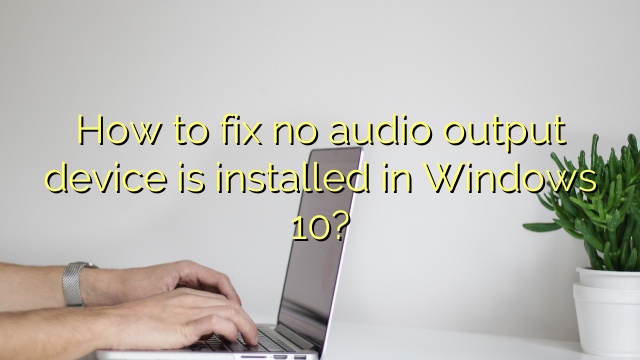 How to fix no audio output device is installed in Windows 10?