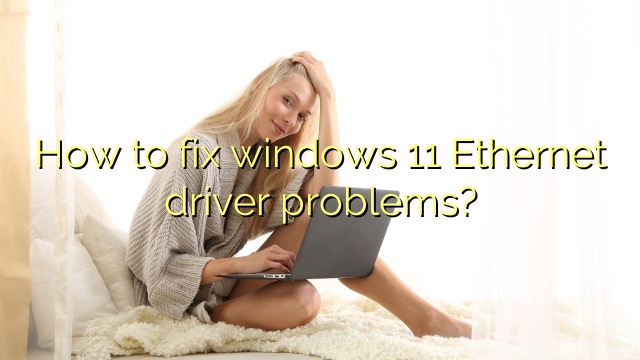 How to fix windows 11 Ethernet driver problems?