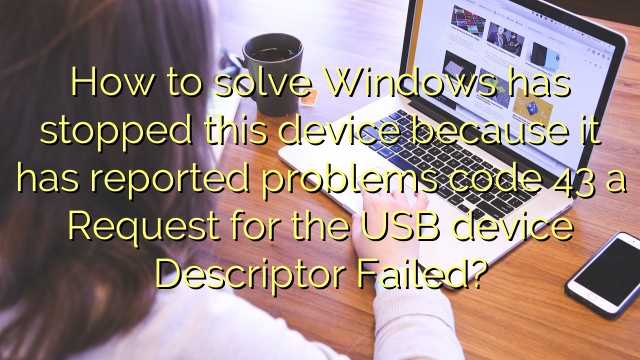How to solve Windows has stopped this device because it has reported problems code 43 a Request for the USB device Descriptor Failed?