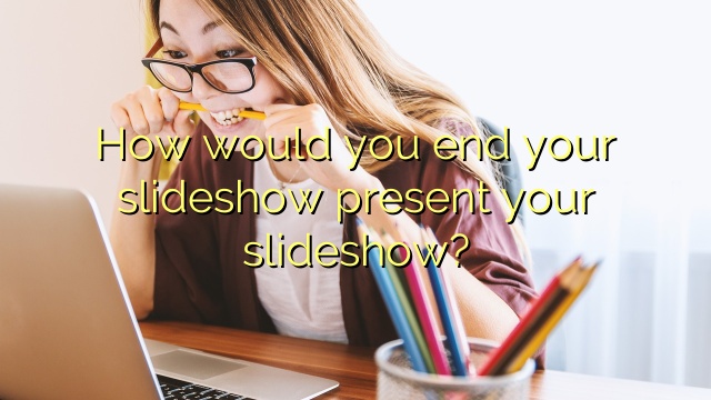 How would you end your slideshow present your slideshow?