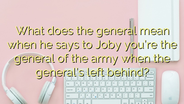 What does the general mean when he says to Joby you’re the general of the army when the general’s left behind?