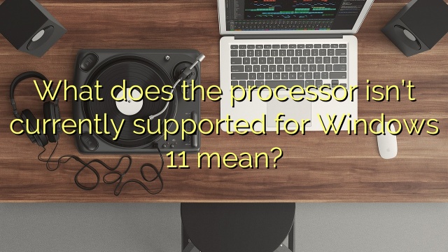 What does the processor isn’t currently supported for Windows 11 mean?