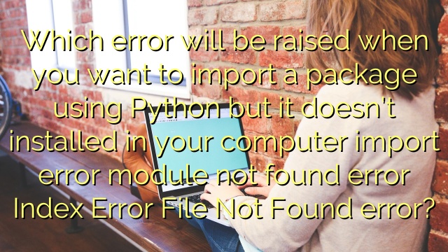 Which error will be raised when you want to import a package using Python but it doesn’t installed in your computer import error module not found error Index Error File Not Found error?